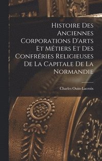 bokomslag Histoire Des Anciennes Corporations D'arts Et Mtiers Et Des Confrries Religieuses De La Capitale De La Normandie