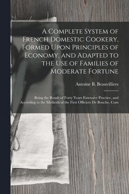 Antoine B Beauvilliers, Antoine B. Beauvilliers - Complete System of French Domestic Cookery, Formed Upon Principles of Economy, and Adapted to the Use of Families of Moderate Fortune, Häftad