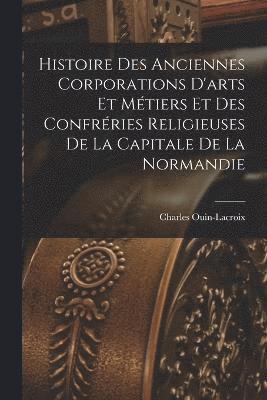 Histoire Des Anciennes Corporations D'arts Et Mtiers Et Des Confrries Religieuses De La Capitale De La Normandie 1