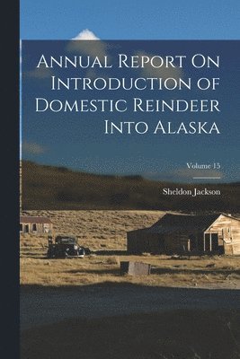 Sheldon Jackson - Annual Report On Introduction of Domestic Reindeer Into Alaska; Volume 15, Häftad