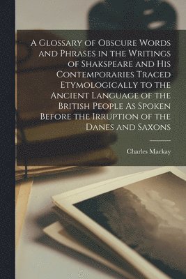 Charles MacKay - Glossary of Obscure Words and Phrases in the Writings of Shakspeare and His Contemporaries Traced Etymologically to the Ancient Language of the British People As Spoken Before the Irruption of the Danes and Saxons, Häftad