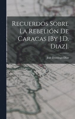 Recuerdos Sobre La Rebelin De Caracas [By J.D. Diaz]. 1