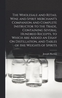 The Wholesale and Retail Wine and Spirit Merchant's Companion and Complete Instructor to the Trade, Containing Several Hundred Receipts, to Which Are Added an Essay On Distillation, and Tables of the 1