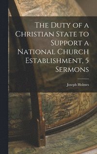 bokomslag The Duty of a Christian State to Support a National Church Establishment, 5 Sermons
