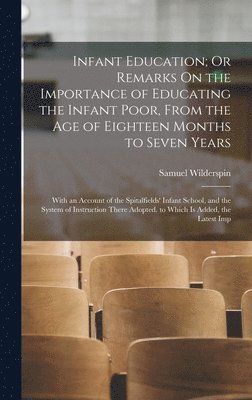 Infant Education; Or Remarks On the Importance of Educating the Infant Poor, From the Age of Eighteen Months to Seven Years 1