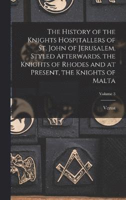 History of the Knights Hospitallers of St. John of Jerusalem, Styled Afterwards, the Knights of Rhodes and at Present, the Knights of Malta; Volume 3