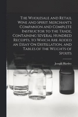 The Wholesale and Retail Wine and Spirit Merchant's Companion and Complete Instructor to the Trade, Containing Several Hundred Receipts, to Which Are Added an Essay On Distillation, and Tables of the 1