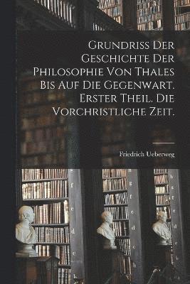 Grundriss der Geschichte der Philosophie von Thales bis auf die Gegenwart. Erster Theil. Die vorchristliche Zeit. 1