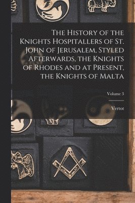 The History of the Knights Hospitallers of St. John of Jerusalem, Styled Afterwards, the Knights of Rhodes and at Present, the Knights of Malta; Volume 3 1