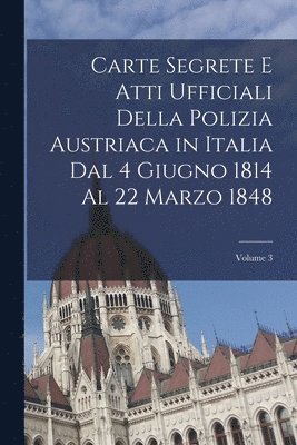Carte Segrete E Atti Ufficiali Della Polizia Austriaca in Italia Dal 4 Giugno 1814 Al 22 Marzo 1848; Volume 3 1