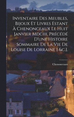 Inventaire Des Meubles, Bijoux Et Livres Estant  Chenonceaux Le Huit Janvier Mdciii, Prcd D'une Histoire Sommaire De La Vie De Louise De Lorraine [ &c.]. 1