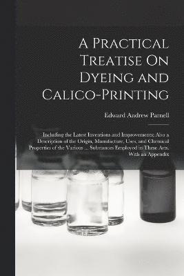 Practical Treatise On Dyeing and Calico-Printing