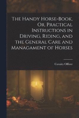 The Handy Horse-Book, Or, Practical Instructions in Driving, Riding, and the General Care and Managament of Horses 1