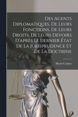 Des Agents Diplomatiques, De Leurs Fonctions, De Leurs Droits, De Leurs Devoirs D'aprs Le Dernier tat De La Jurisprudence Et De La Doctrine 1