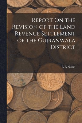 Report On the Revision of the Land Revenue Settlement of the Gujranwala District 1