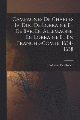 Campagnes De Charles Iv, Duc De Lorraine Et De Bar, En Allemagne, En Lorraine Et En Franche-Comt, 1634-1638 1