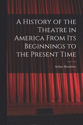 A History of the Theatre in America From Its Beginnings to the Present Time 1