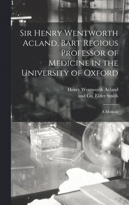 Sir Henry Wentworth Acland, Bart Regious Professor of Medicine in the University of Oxford; a Memoir 1
