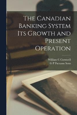 The Canadian Banking System Its Growth and Present Operation 1