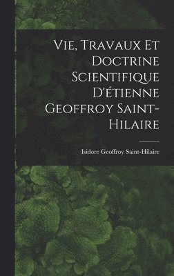 Vie, Travaux Et Doctrine Scientifique D'tienne Geoffroy Saint-Hilaire 1