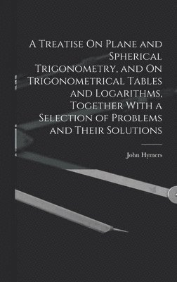 A Treatise On Plane and Spherical Trigonometry, and On Trigonometrical Tables and Logarithms, Together With a Selection of Problems and Their Solutions 1