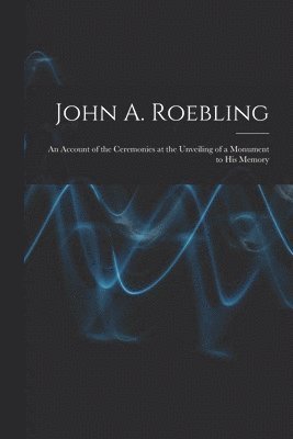 John A. Roebling; An Account of the Ceremonies at the Unveiling of a Monument to his Memory 1