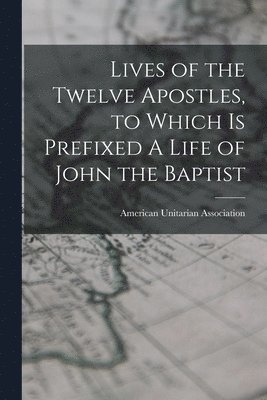 American Unitarian Association - Lives of the Twelve Apostles, to Which is Prefixed A Life of John the Baptist, Häftad