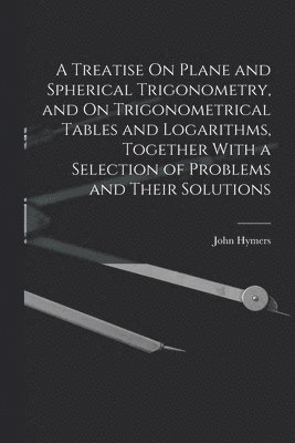 John Hymers - Treatise On Plane and Spherical Trigonometry, and On Trigonometrical Tables and Logarithms, Together With a Selection of Problems and Their Solutions, Häftad