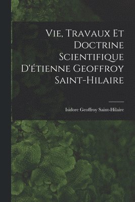 Vie, Travaux Et Doctrine Scientifique D'étienne Geoffroy Saint-Hilaire