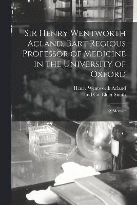 Sir Henry Wentworth Acland, Bart Regious Professor of Medicine in the University of Oxford; a Memoir 1