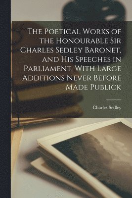 The Poetical Works of the Honourable Sir Charles Sedley Baronet, and His Speeches in Parliament, With Large Additions Never Before Made Publick 1