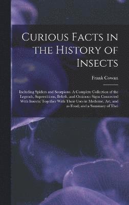 Curious Facts in the History of Insects; Including Spiders and Scorpions. A Complete Collection of the Legends, Superstitions, Beliefs, and Ominous Signs Connected With Insects; Together With Their Uses in Medicine, art, and as Food; and a Summary of Thei