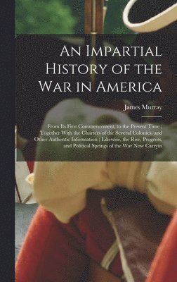 James Murray - Impartial History of the war in America; From its First Commencement, to the Present Time; Together With the Charters of the Several Colonies, and Other Authentic Information; Likewise, the Rise, Progress, and Political Springs of the war now Carryin, Inbunden