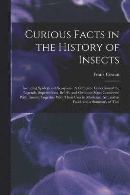 Frank Cowan - Curious Facts in the History of Insects; Including Spiders and Scorpions. A Complete Collection of the Legends, Superstitions, Beliefs, and Ominous Signs Connected With Insects; Together With Their Uses in Medicine, art, and as Food; and a Summary of Thei, Häftad