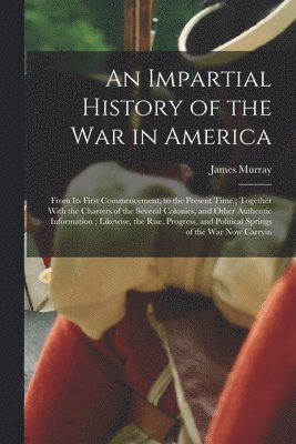 James Murray - Impartial History of the war in America; From its First Commencement, to the Present Time; Together With the Charters of the Several Colonies, and Other Authentic Information; Likewise, the Rise, Progress, and Political Springs of the war now Carryin, Häftad
