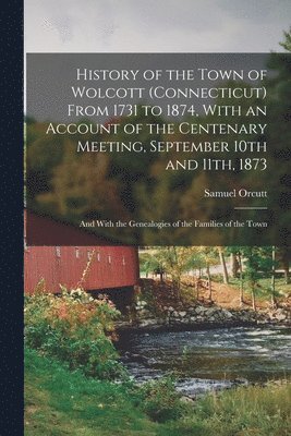 History of the Town of Wolcott (Connecticut) From 1731 to 1874, With an Account of the Centenary Meeting, September 10th and 11th, 1873; and With the Genealogies of the Families of the Town 1