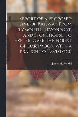 Report of a Proposed Line of Railway From Plymouth, Devonport, and Stonehouse, to Exeter, Over the Forest of Dartmoor, With a Branch to Tavistock 1