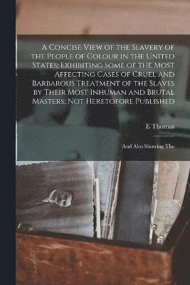 A Concise View of the Slavery of the People of Colour in the United States; Exhibiting Some of the Most Affecting Cases of Cruel and Barbarous Treatment of the Slaves by Their Most Inhuman and Brutal 1