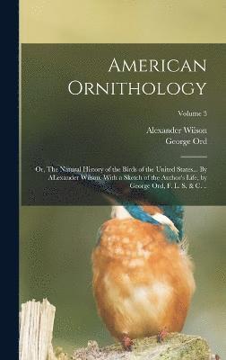 American Ornithology; or, The Natural History of the Birds of the United States... By ALexander Wilson. With a Sketch of the Author's Life, by George Ord, F. L. S. & c. ..; Volume 3 1