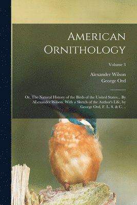 George Ord, Alexander Wilson - American Ornithology; or, The Natural History of the Birds of the United States... By ALexander Wilson. With a Sketch of the Author's Life, by George Ord, F. L. S. & c. ..; Volume 3, Häftad
