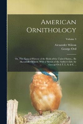 American Ornithology; or, The Natural History of the Birds of the United States... By ALexander Wilson. With a Sketch of the Author's Life, by George Ord, F. L. S. & c. ..; Volume 3 1