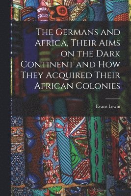 The Germans and Africa, Their Aims on the Dark Continent and how They Acquired Their African Colonies 1