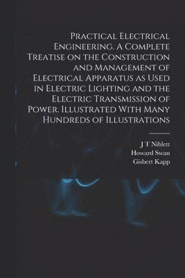 Practical Electrical Engineering. A Complete Treatise on the Construction and Management of Electrical Apparatus as Used in Electric Lighting and the Electric Transmission of Power. Illustrated With 1