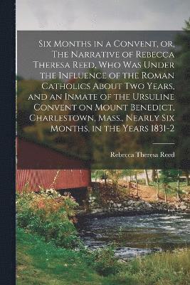 Six Months in a Convent, or, The Narrative of Rebecca Theresa Reed, who was Under the Influence of the Roman Catholics About two Years, and an Inmate of the Ursuline Convent on Mount Benedict, 1