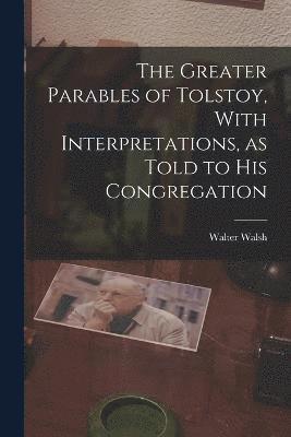The Greater Parables of Tolstoy, With Interpretations, as Told to his Congregation 1