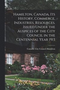 bokomslag Hamilton, Canada, its History, Commerce, Industries, Resources. Issued Under the Auspices of the City Council in the Centennial Year 1913