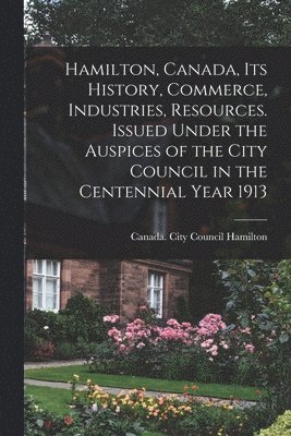 bokomslag Hamilton, Canada, its History, Commerce, Industries, Resources. Issued Under the Auspices of the City Council in the Centennial Year 1913