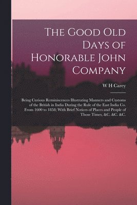 Good old Days of Honorable John Company; Being Curious Reminiscences Illustrating Manners and Customs of the British in India During the Rule of the East India Co. From 1600 to 1858; With Brief Notices of Places and People of Those Times, &c. &c. &c.
