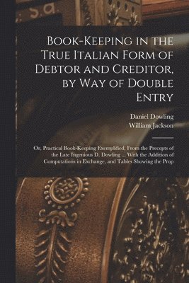 Book-keeping in the True Italian Form of Debtor and Creditor, by way of Double Entry; or, Practical Book-keeping Exemplified, From the Precepts of the Late Ingenious D. Dowling ... With the Addition 1