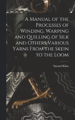 A Manual of the Processes of Winding, Warping and Quilling of Silk and Others Various Yarns From the Skein to the Loom 1